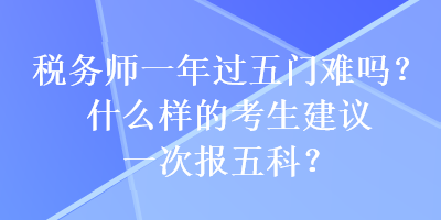 稅務(wù)師一年過五門難嗎？什么樣的考生建議一次報五科？