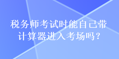 稅務(wù)師考試時(shí)能自己帶計(jì)算器進(jìn)入考場(chǎng)嗎？