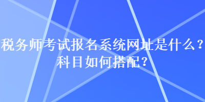 稅務(wù)師考試報(bào)名系統(tǒng)網(wǎng)址是什么？科目如何搭配？