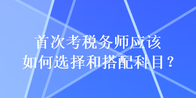 首次考稅務(wù)師應(yīng)該如何選擇和搭配科目？