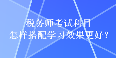 稅務(wù)師考試科目怎樣搭配學習效果更好？