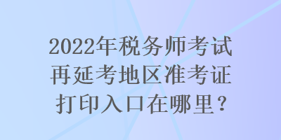 2022年稅務(wù)師考試再延考地區(qū)準(zhǔn)考證打印入口在哪里？