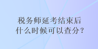 稅務(wù)師延考結(jié)束后什么時候可以查分？