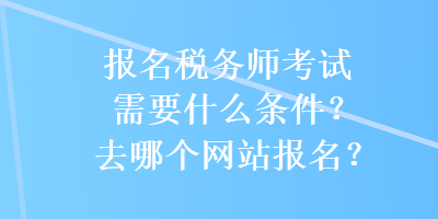 報名稅務師考試需要什么條件？去哪個網(wǎng)站報名？