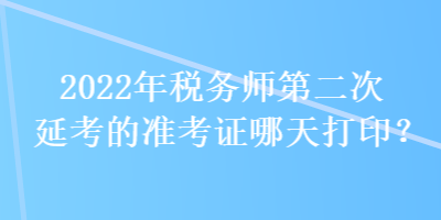 2022年稅務(wù)師第二次延考的準(zhǔn)考證哪天打印？