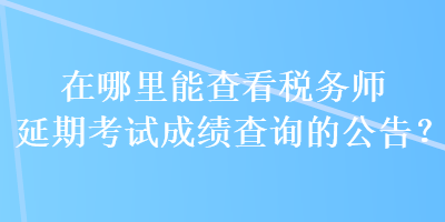 在哪里能查看稅務(wù)師延期考試成績查詢的公告？