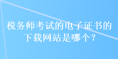 稅務(wù)師考試的電子證書的下載網(wǎng)站是哪個？