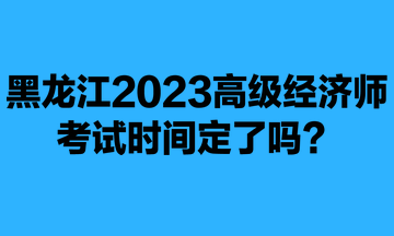 黑龍江2023年高級(jí)經(jīng)濟(jì)師考試時(shí)間定了嗎？