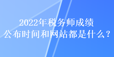 2022年稅務師成績公布時間和網(wǎng)站都是什么？