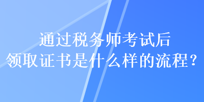 通過(guò)稅務(wù)師考試后領(lǐng)取證書是什么樣的流程？