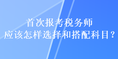 首次報(bào)考稅務(wù)師應(yīng)該怎樣選擇和搭配科目？