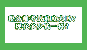 稅務(wù)師考試難度大嗎？現(xiàn)在多少錢一科？