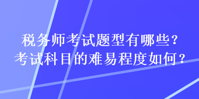 稅務(wù)師考試題型有哪些？考試科目的難易程度如何？