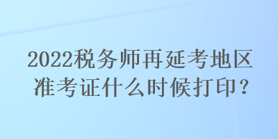 2022稅務(wù)師再延考地區(qū)準(zhǔn)考證什么時候打印？