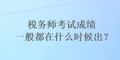 稅務(wù)師考試成績一般都在什么時候出？