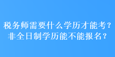 稅務(wù)師需要什么學(xué)歷才能考？非全日制學(xué)歷能不能報名？