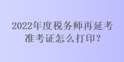 2022年度稅務(wù)師再延考準(zhǔn)考證怎么打??？