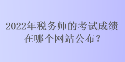 2022年稅務(wù)師的考試成績在哪個網(wǎng)站公布？