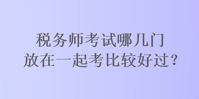 稅務(wù)師考試哪幾門放在一起考比較好過？