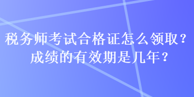 稅務(wù)師考試合格證怎么領(lǐng)??？成績(jī)的有效期是幾年？