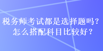 稅務(wù)師考試都是選擇題嗎？怎么搭配科目比較好？