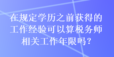 在規(guī)定學(xué)歷之前獲得的工作經(jīng)驗(yàn)可以算稅務(wù)師相關(guān)工作年限嗎？