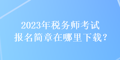 2023年稅務(wù)師考試報(bào)名簡章在哪里下載？