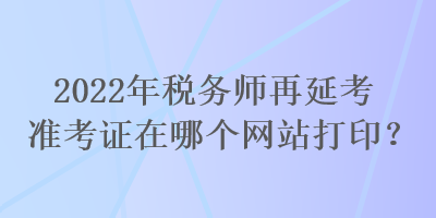 2022年稅務(wù)師再延考準(zhǔn)考證在哪個(gè)網(wǎng)站打印？