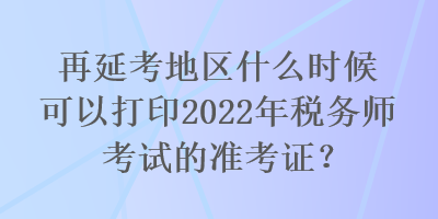 再延考地區(qū)什么時(shí)候可以打印2022年稅務(wù)師考試的準(zhǔn)考證？