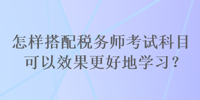 怎樣搭配稅務(wù)師考試科目可以效果更好地學(xué)習(xí)？