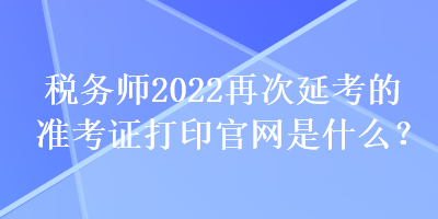 稅務(wù)師2022再次延考的準考證打印官網(wǎng)是什么？