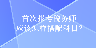 首次報考稅務(wù)師應(yīng)該怎樣搭配科目？