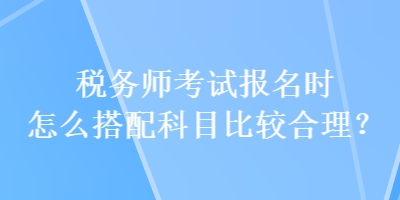 稅務(wù)師考試報(bào)名時(shí)怎么搭配科目比較合理？