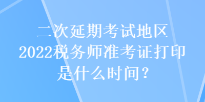 二次延期考試地區(qū)2022稅務師準考證打印是什么時間？