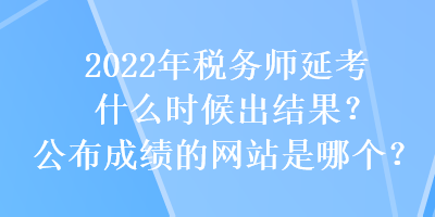 2022年稅務(wù)師延考什么時候出結(jié)果？公布成績的網(wǎng)站是哪個？