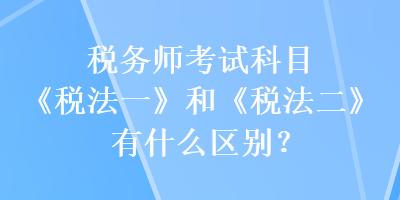 稅務(wù)師考試科目《稅法一》和《稅法二》有什么區(qū)別？