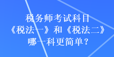 稅務(wù)師考試科目《稅法一》和《稅法二》哪一科更簡(jiǎn)單？