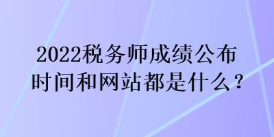 2022稅務師成績公布時間和網(wǎng)站都是什么？