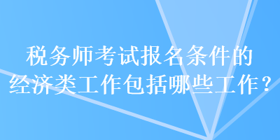 稅務(wù)師考試報名條件的經(jīng)濟(jì)類工作包括哪些工作？