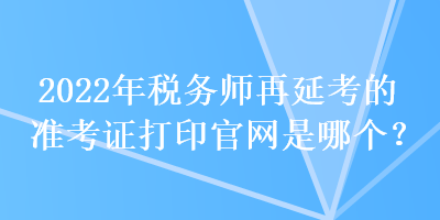 2022年稅務(wù)師再延考的準(zhǔn)考證打印官網(wǎng)是哪個(gè)？