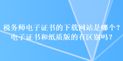 稅務(wù)師電子證書的下載網(wǎng)站是哪個？電子證書和紙質(zhì)版的有區(qū)別嗎？