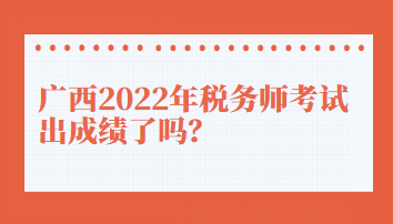 廣西2022年稅務師考試出成績了嗎？