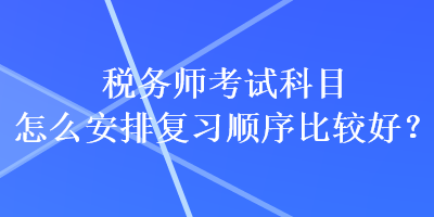 稅務(wù)師考試科目怎么安排復(fù)習(xí)順序比較好？