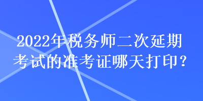 2022年稅務(wù)師二次延期考試的準(zhǔn)考證哪天打印？