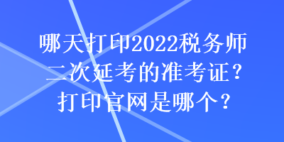 哪天打印2022稅務(wù)師二次延考的準(zhǔn)考證？打印官網(wǎng)是哪個？