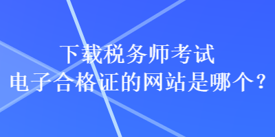 下載稅務(wù)師考試電子合格證的網(wǎng)站是哪個(gè)？