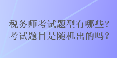 稅務(wù)師考試題型有哪些？考試題目是隨機(jī)出的嗎？