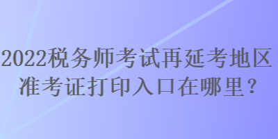 2022稅務師考試再延考地區(qū)準考證打印入口在哪里？