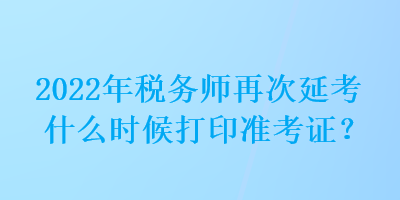 2022年稅務(wù)師再次延考什么時候打印準考證？