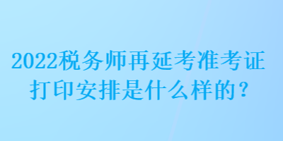 2022稅務師再延考準考證打印安排是什么樣的？